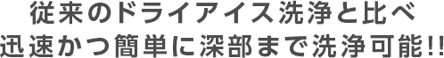 従来のドライアイス洗浄と比べ迅速かつ簡単に深部まで洗浄可能！！